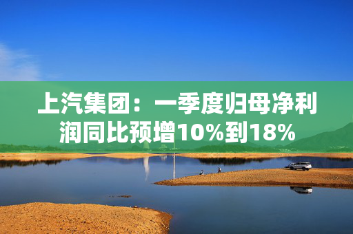 上汽集团：一季度归母净利润同比预增10%到18%