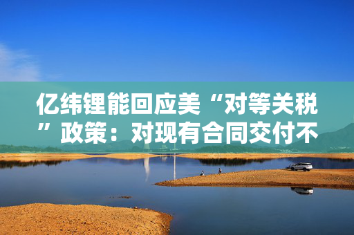 亿纬锂能回应美“对等关税”政策：对现有合同交付不造成成本影响