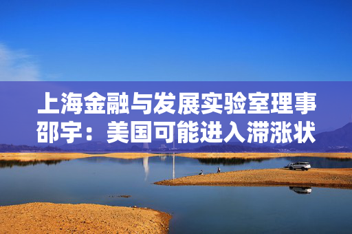 上海金融与发展实验室理事邵宇：美国可能进入滞涨状态