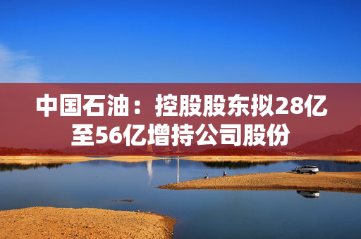 中国石油：控股股东拟28亿至56亿增持公司股份