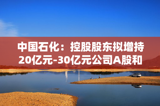 中国石化：控股股东拟增持20亿元-30亿元公司A股和H股股份