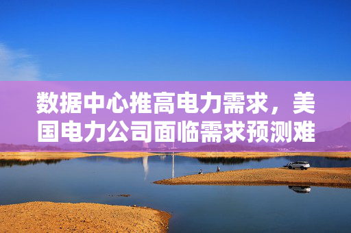 数据中心推高电力需求，美国电力公司面临需求预测难题