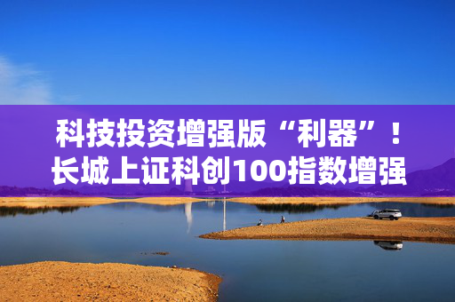 科技投资增强版“利器”！长城上证科创100指数增强正在发行中