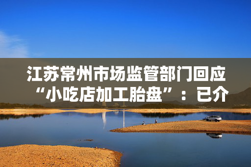 江苏常州市场监管部门回应“小吃店加工胎盘”：已介入调查