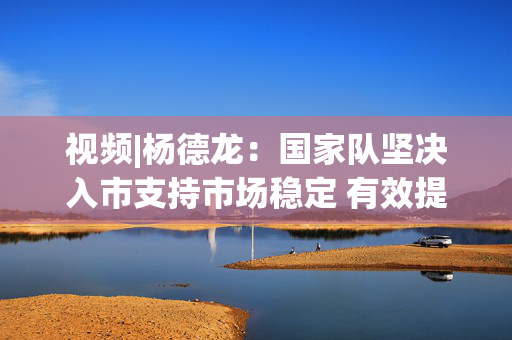 视频|杨德龙：国家队坚决入市支持市场稳定 有效提振市场信心