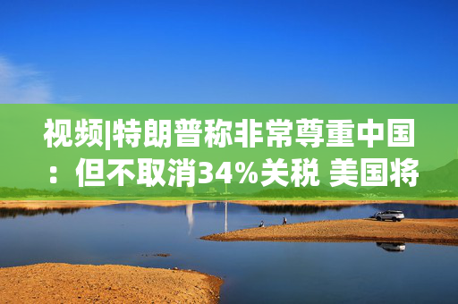 视频|特朗普称非常尊重中国：但不取消34%关税 美国将额外征收50%关税