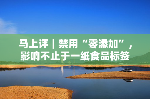马上评｜禁用“零添加”，影响不止于一纸食品标签