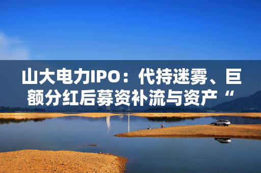 山大电力IPO：代持迷雾、巨额分红后募资补流与资产“堰塞湖”