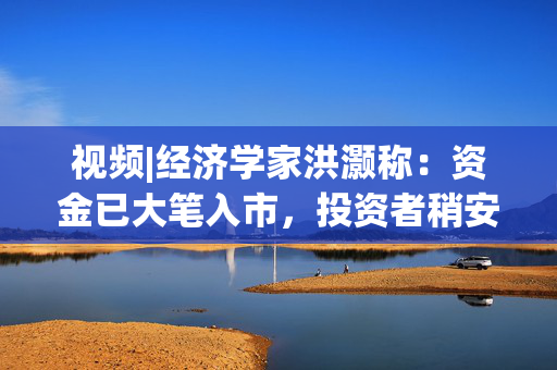 视频|经济学家洪灏称：资金已大笔入市，投资者稍安勿躁