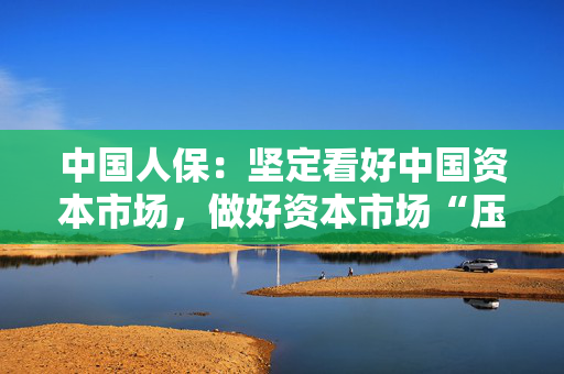 中国人保：坚定看好中国资本市场，做好资本市场“压舱石”