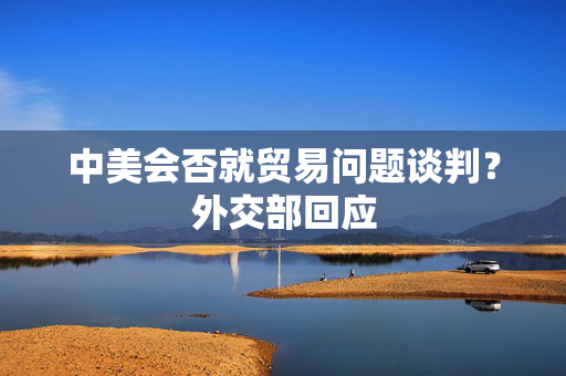 中美会否就贸易问题谈判？外交部回应