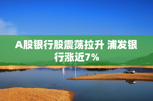 A股银行股震荡拉升 浦发银行涨近7%