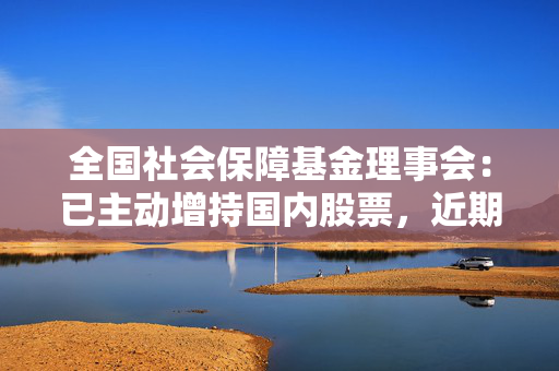 全国社会保障基金理事会：已主动增持国内股票，近期将继续增持