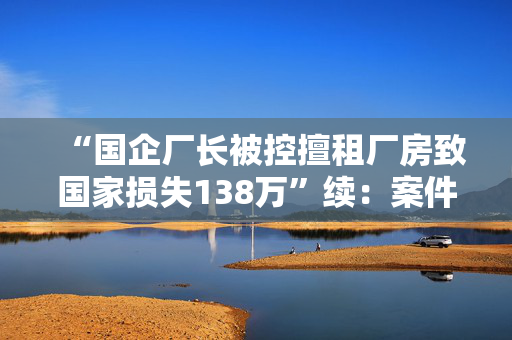 “国企厂长被控擅租厂房致国家损失138万”续：案件被发回重审