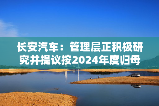 长安汽车：管理层正积极研究并提议按2024年度归母净利润40%进行现金分红