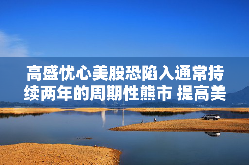 高盛忧心美股恐陷入通常持续两年的周期性熊市 提高美国衰退几率至45%