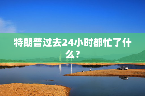 特朗普过去24小时都忙了什么？