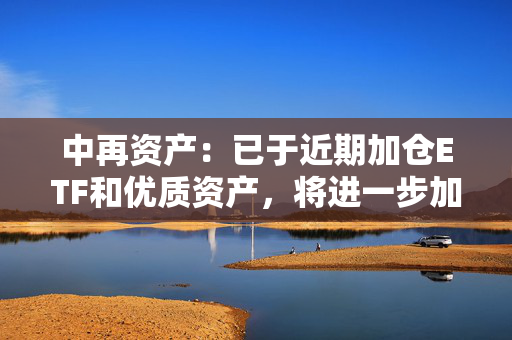 中再资产：已于近期加仓ETF和优质资产，将进一步加强长期性、战略性的权益资产配置力度