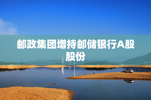 邮政集团增持邮储银行A股股份