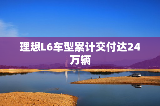 理想L6车型累计交付达24万辆