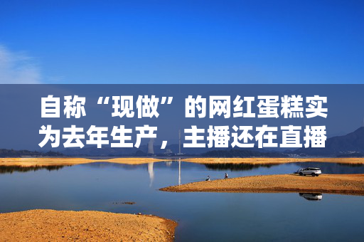 自称“现做”的网红蛋糕实为去年生产，主播还在直播间嘲讽消费者