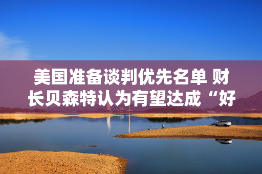 美国准备谈判优先名单 财长贝森特认为有望达成“好交易”