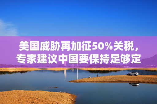 美国威胁再加征50%关税，专家建议中国要保持足够定力