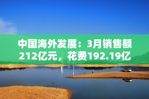 中国海外发展：3月销售额212亿元，花费192.19亿元拿地