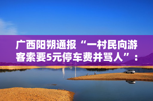 广西阳朔通报“一村民向游客索要5元停车费并骂人”：拟罚款五千元