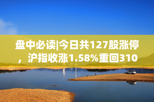 盘中必读|今日共127股涨停，沪指收涨1.58%重回3100点，农业概念集体爆发