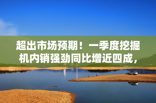 超出市场预期！一季度挖掘机内销强劲同比增近四成，出口稳增