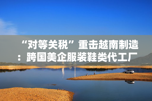 “对等关税”重击越南制造：跨国美企服装鞋类代工厂或被迫出走，耐克阿迪达斯们遭殃