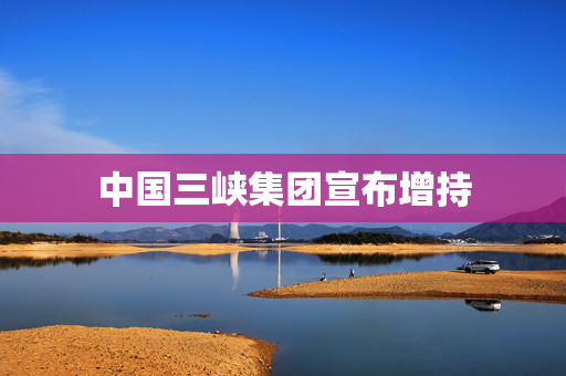 中国三峡集团宣布增持