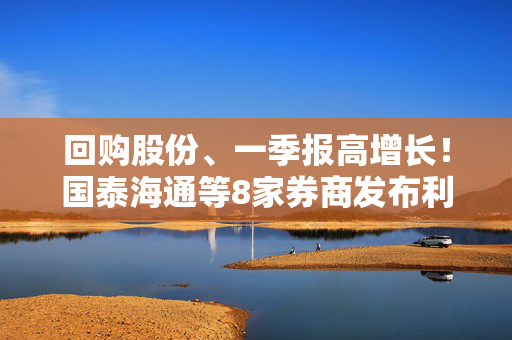 回购股份、一季报高增长！国泰海通等8家券商发布利好公告