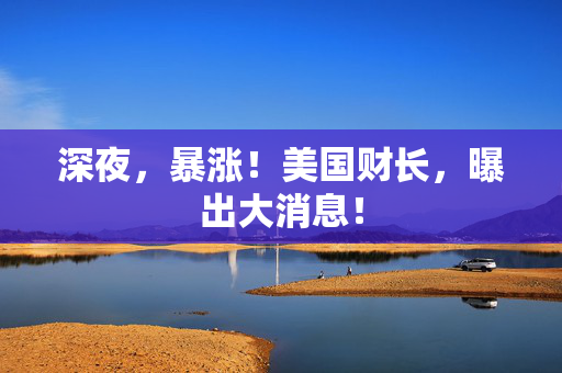 深夜，暴涨！美国财长，曝出大消息！
