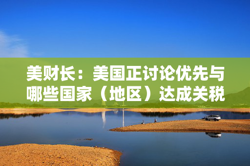 美财长：美国正讨论优先与哪些国家（地区）达成关税协议，特朗普将参与谈判