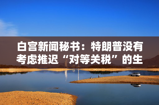 白宫新闻秘书：特朗普没有考虑推迟“对等关税”的生效时间