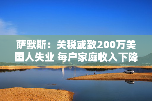萨默斯：关税或致200万美国人失业 每户家庭收入下降至少5000美元