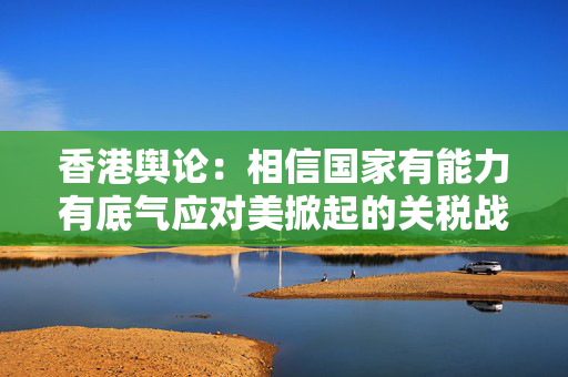香港舆论：相信国家有能力有底气应对美掀起的关税战