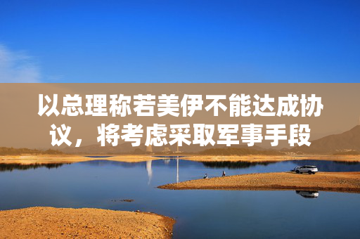 以总理称若美伊不能达成协议，将考虑采取军事手段