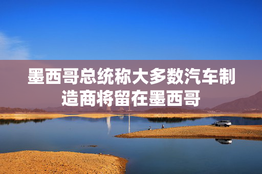 墨西哥总统称大多数汽车制造商将留在墨西哥