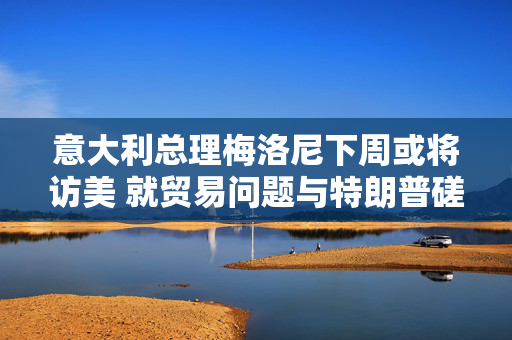 意大利总理梅洛尼下周或将访美 就贸易问题与特朗普磋商