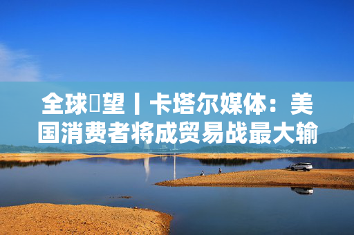全球瞭望丨卡塔尔媒体：美国消费者将成贸易战最大输家