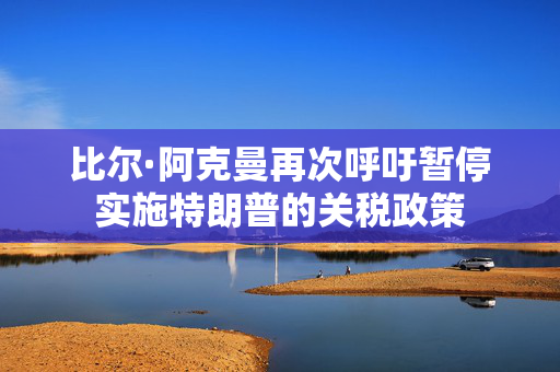 比尔·阿克曼再次呼吁暂停实施特朗普的关税政策