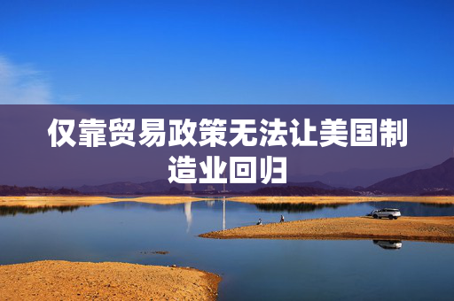 仅靠贸易政策无法让美国制造业回归