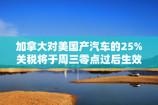 加拿大对美国产汽车的25%关税将于周三零点过后生效