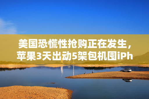 美国恐慌性抢购正在发生，苹果3天出动5架包机囤iPhone