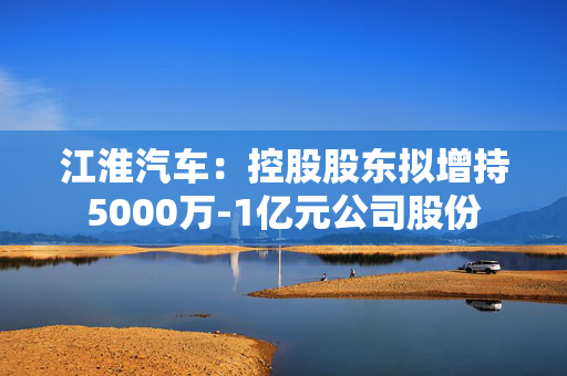 江淮汽车：控股股东拟增持5000万-1亿元公司股份