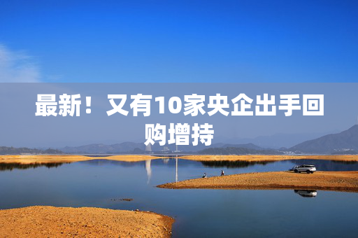 最新！又有10家央企出手回购增持