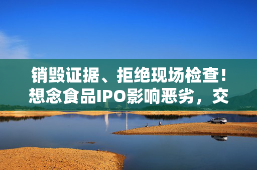 销毁证据、拒绝现场检查！想念食品IPO影响恶劣，交易所出手：5年内禁止申报